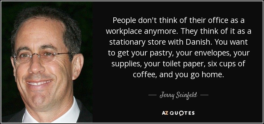 People don't think of their office as a workplace anymore. They think of it as a stationary store with Danish. You want to get your pastry, your envelopes, your supplies, your toilet paper, six cups of coffee, and you go home. - Jerry Seinfeld