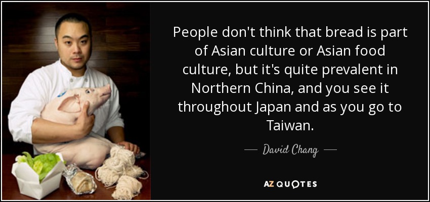 People don't think that bread is part of Asian culture or Asian food culture, but it's quite prevalent in Northern China, and you see it throughout Japan and as you go to Taiwan. - David Chang