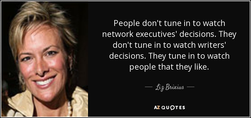 People don't tune in to watch network executives' decisions. They don't tune in to watch writers' decisions. They tune in to watch people that they like. - Liz Brixius