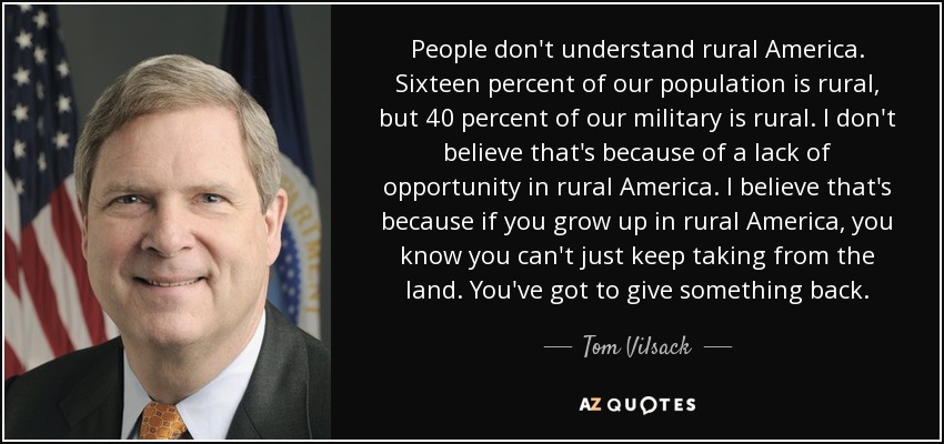 People don't understand rural America. Sixteen percent of our population is rural, but 40 percent of our military is rural. I don't believe that's because of a lack of opportunity in rural America. I believe that's because if you grow up in rural America, you know you can't just keep taking from the land. You've got to give something back. - Tom Vilsack