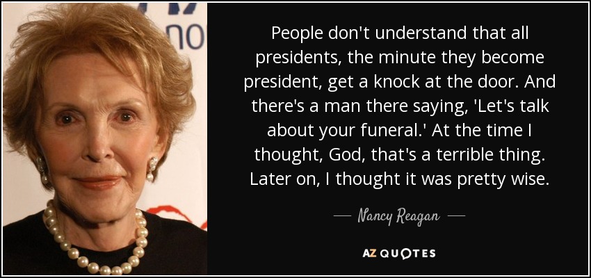 People don't understand that all presidents, the minute they become president, get a knock at the door. And there's a man there saying, 'Let's talk about your funeral.' At the time I thought, God, that's a terrible thing. Later on, I thought it was pretty wise. - Nancy Reagan