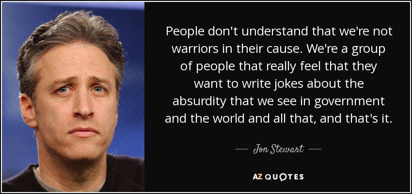 People don't understand that we're not warriors in their cause. We're a group of people that really feel that they want to write jokes about the absurdity that we see in government and the world and all that, and that's it. - Jon Stewart