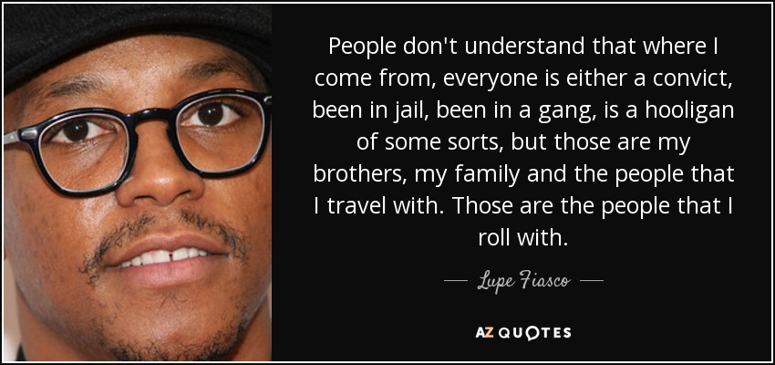 People don't understand that where I come from, everyone is either a convict, been in jail, been in a gang, is a hooligan of some sorts, but those are my brothers, my family and the people that I travel with. Those are the people that I roll with. - Lupe Fiasco