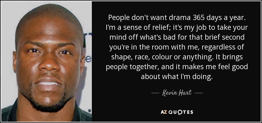 People don't want drama 365 days a year. I'm a sense of relief; it's my job to take your mind off what's bad for that brief second you're in the room with me, regardless of shape, race, colour or anything. It brings people together, and it makes me feel good about what I'm doing. - Kevin Hart