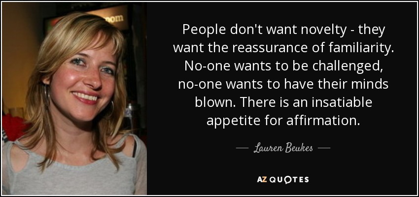 People don't want novelty - they want the reassurance of familiarity. No-one wants to be challenged, no-one wants to have their minds blown. There is an insatiable appetite for affirmation. - Lauren Beukes