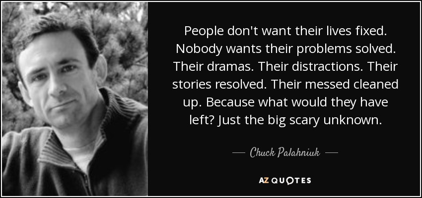 People don't want their lives fixed. Nobody wants their problems solved. Their dramas. Their distractions. Their stories resolved. Their messed cleaned up. Because what would they have left? Just the big scary unknown. - Chuck Palahniuk