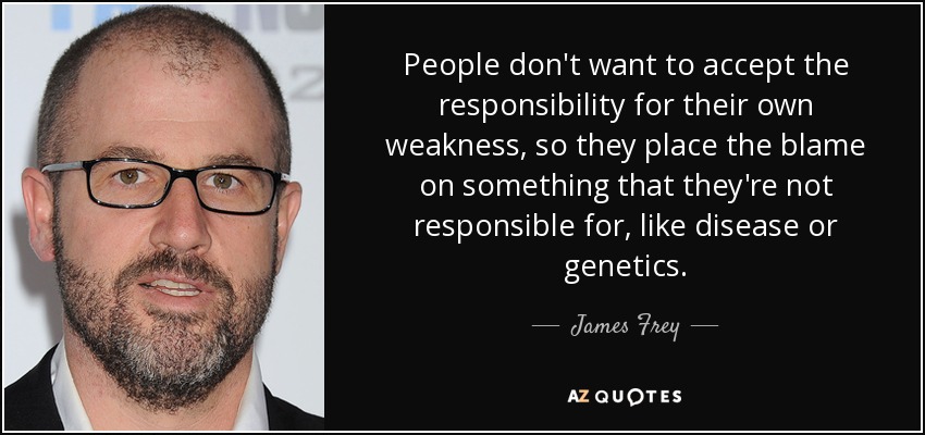 People don't want to accept the responsibility for their own weakness, so they place the blame on something that they're not responsible for, like disease or genetics. - James Frey