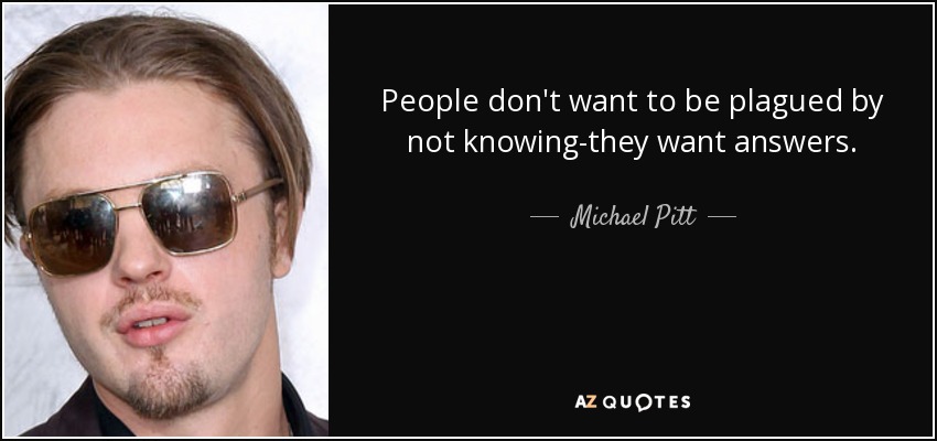 People don't want to be plagued by not knowing-they want answers. - Michael Pitt
