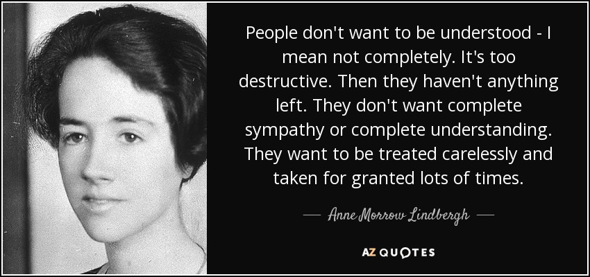 People don't want to be understood - I mean not completely. It's too destructive. Then they haven't anything left. They don't want complete sympathy or complete understanding. They want to be treated carelessly and taken for granted lots of times. - Anne Morrow Lindbergh