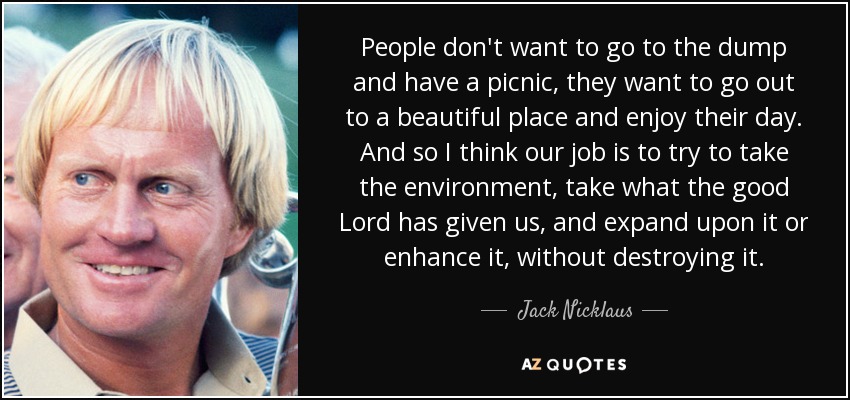 People don't want to go to the dump and have a picnic, they want to go out to a beautiful place and enjoy their day. And so I think our job is to try to take the environment, take what the good Lord has given us, and expand upon it or enhance it, without destroying it. - Jack Nicklaus