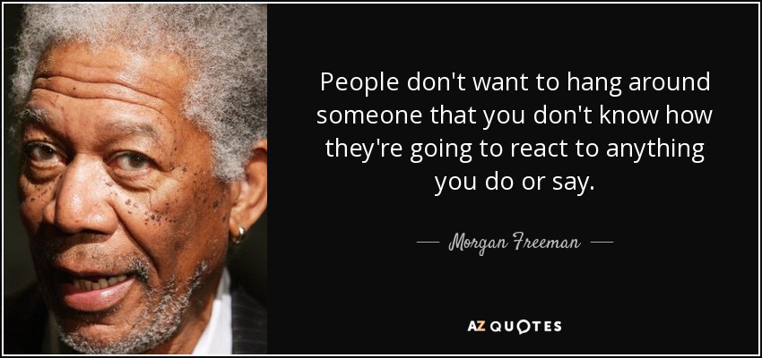 People don't want to hang around someone that you don't know how they're going to react to anything you do or say. - Morgan Freeman