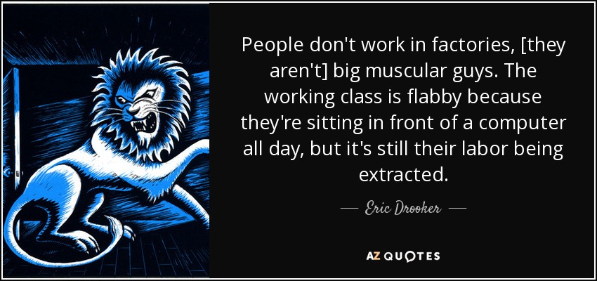 People don't work in factories, [they aren't] big muscular guys. The working class is flabby because they're sitting in front of a computer all day, but it's still their labor being extracted. - Eric Drooker