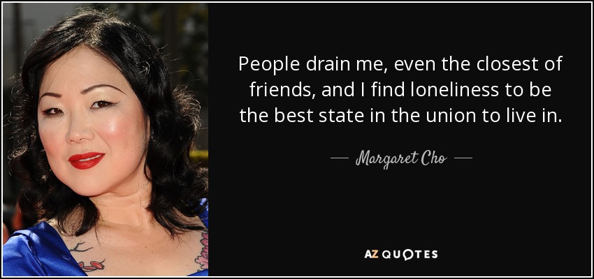 People drain me, even the closest of friends, and I find loneliness to be the best state in the union to live in. - Margaret Cho