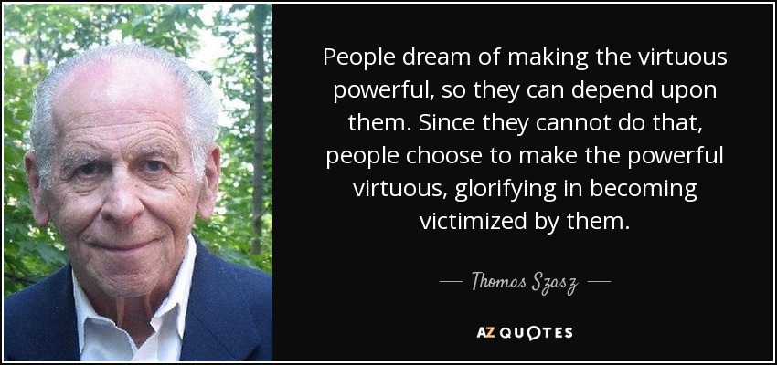 People dream of making the virtuous powerful, so they can depend upon them. Since they cannot do that, people choose to make the powerful virtuous, glorifying in becoming victimized by them. - Thomas Szasz