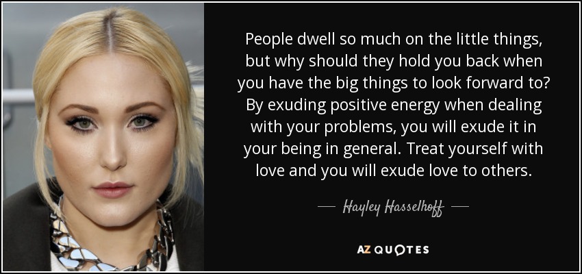 People dwell so much on the little things, but why should they hold you back when you have the big things to look forward to? By exuding positive energy when dealing with your problems, you will exude it in your being in general. Treat yourself with love and you will exude love to others. - Hayley Hasselhoff