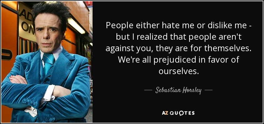 People either hate me or dislike me - but I realized that people aren't against you, they are for themselves. We're all prejudiced in favor of ourselves. - Sebastian Horsley