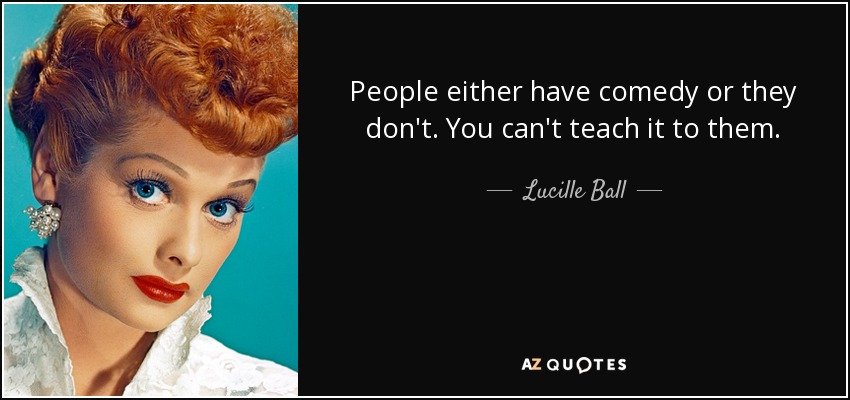 People either have comedy or they don't. You can't teach it to them. - Lucille Ball