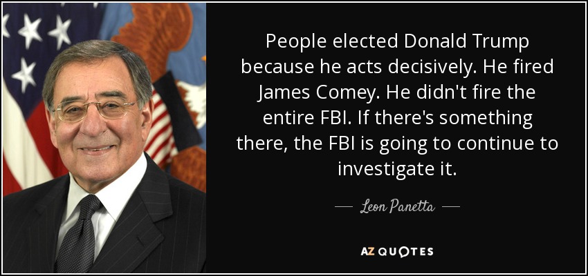 People elected Donald Trump because he acts decisively. He fired James Comey. He didn't fire the entire FBI. If there's something there, the FBI is going to continue to investigate it. - Leon Panetta