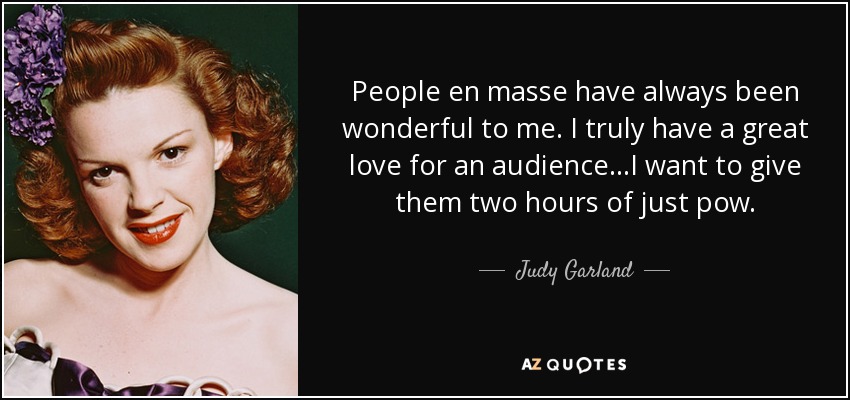 People en masse have always been wonderful to me. I truly have a great love for an audience...I want to give them two hours of just pow. - Judy Garland