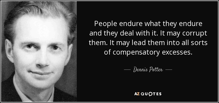 People endure what they endure and they deal with it. It may corrupt them. It may lead them into all sorts of compensatory excesses. - Dennis Potter