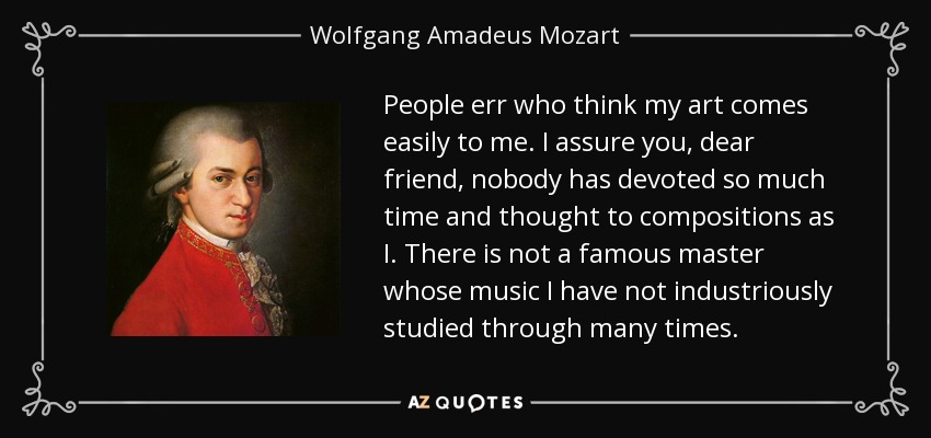 People err who think my art comes easily to me. I assure you, dear friend, nobody has devoted so much time and thought to compositions as I. There is not a famous master whose music I have not industriously studied through many times. - Wolfgang Amadeus Mozart