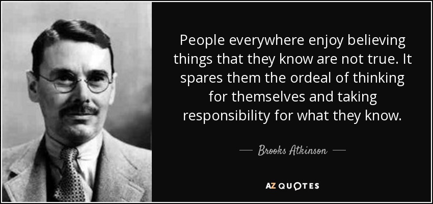 People everywhere enjoy believing things that they know are not true. It spares them the ordeal of thinking for themselves and taking responsibility for what they know. - Brooks Atkinson