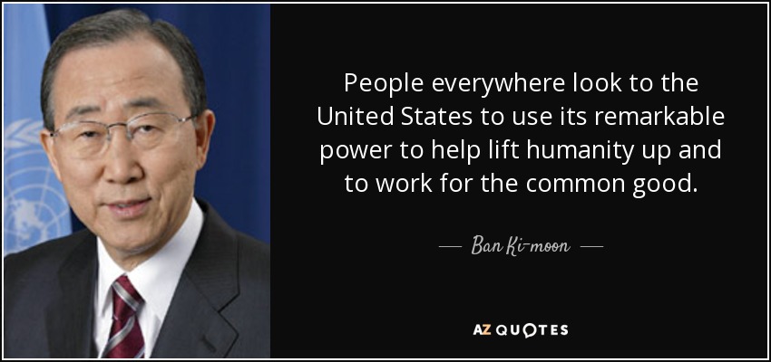 People everywhere look to the United States to use its remarkable power to help lift humanity up and to work for the common good. - Ban Ki-moon