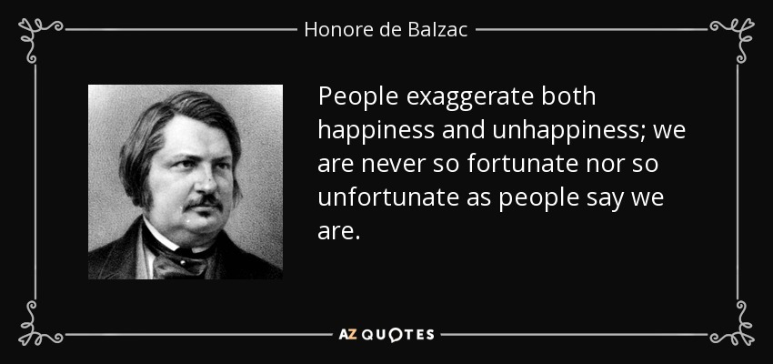 People exaggerate both happiness and unhappiness; we are never so fortunate nor so unfortunate as people say we are. - Honore de Balzac