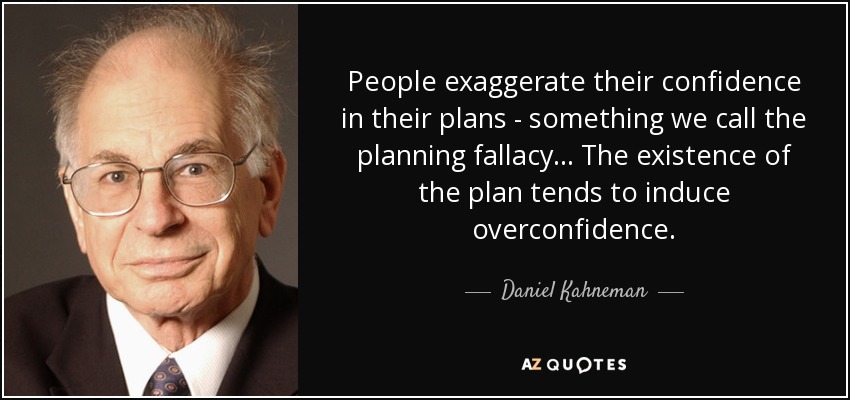 People exaggerate their confidence in their plans - something we call the planning fallacy... The existence of the plan tends to induce overconfidence. - Daniel Kahneman