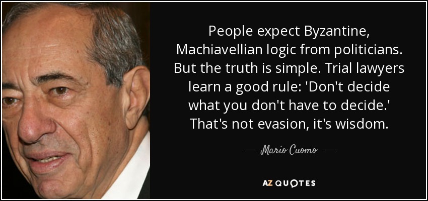 People expect Byzantine, Machiavellian logic from politicians. But the truth is simple. Trial lawyers learn a good rule: 'Don't decide what you don't have to decide.' That's not evasion, it's wisdom. - Mario Cuomo