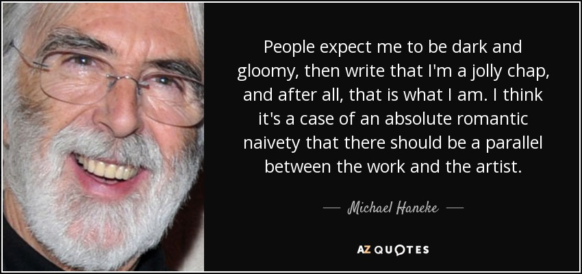 People expect me to be dark and gloomy, then write that I'm a jolly chap, and after all, that is what I am. I think it's a case of an absolute romantic naivety that there should be a parallel between the work and the artist. - Michael Haneke