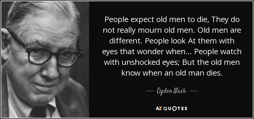 People expect old men to die, They do not really mourn old men. Old men are different. People look At them with eyes that wonder when ... People watch with unshocked eyes; But the old men know when an old man dies. - Ogden Nash