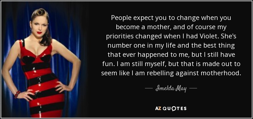 People expect you to change when you become a mother, and of course my priorities changed when I had Violet. She's number one in my life and the best thing that ever happened to me, but I still have fun. I am still myself, but that is made out to seem like I am rebelling against motherhood. - Imelda May