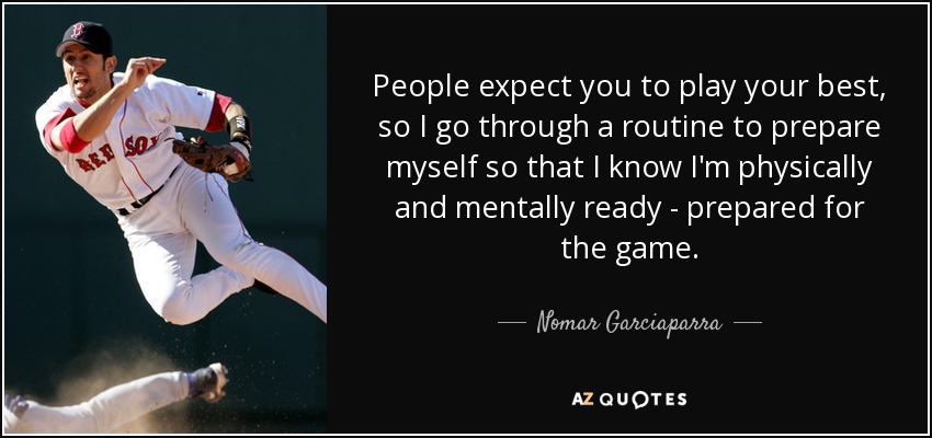 People expect you to play your best, so I go through a routine to prepare myself so that I know I'm physically and mentally ready - prepared for the game. - Nomar Garciaparra