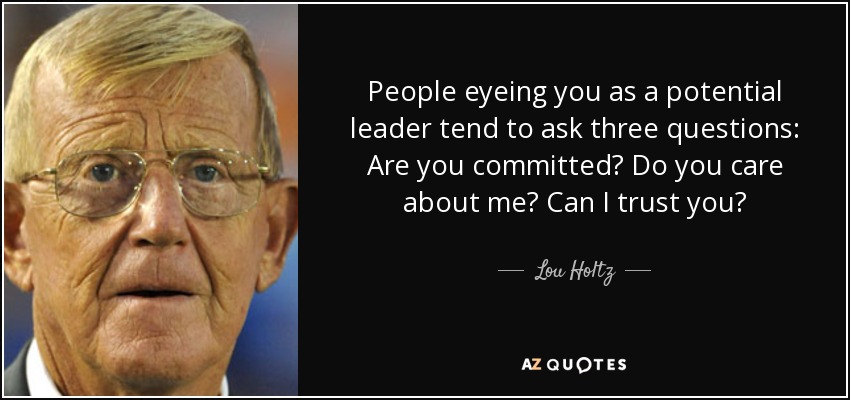 People eyeing you as a potential leader tend to ask three questions: Are you committed? Do you care about me? Can I trust you? - Lou Holtz