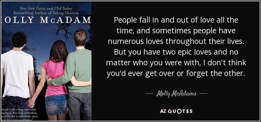 People fall in and out of love all the time, and sometimes people have numerous loves throughout their lives. But you have two epic loves and no matter who you were with, I don't think you'd ever get over or forget the other. - Molly McAdams