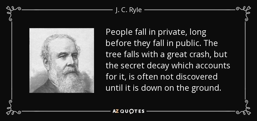 People fall in private, long before they fall in public. The tree falls with a great crash, but the secret decay which accounts for it, is often not discovered until it is down on the ground. - J. C. Ryle