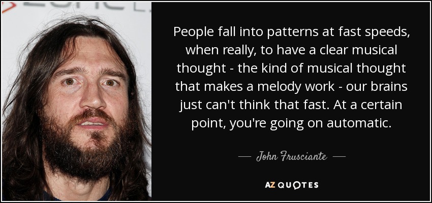 People fall into patterns at fast speeds, when really, to have a clear musical thought - the kind of musical thought that makes a melody work - our brains just can't think that fast. At a certain point, you're going on automatic. - John Frusciante