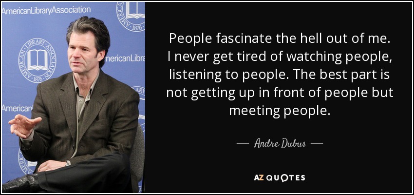 People fascinate the hell out of me. I never get tired of watching people, listening to people. The best part is not getting up in front of people but meeting people. - Andre Dubus
