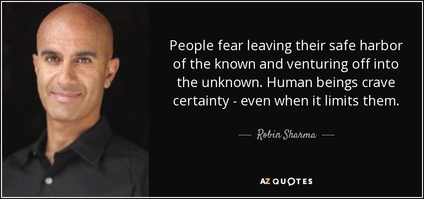 People fear leaving their safe harbor of the known and venturing off into the unknown. Human beings crave certainty - even when it limits them. - Robin Sharma