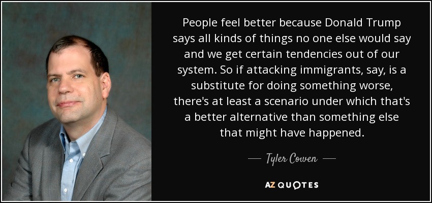 People feel better because Donald Trump says all kinds of things no one else would say and we get certain tendencies out of our system. So if attacking immigrants, say, is a substitute for doing something worse, there's at least a scenario under which that's a better alternative than something else that might have happened. - Tyler Cowen