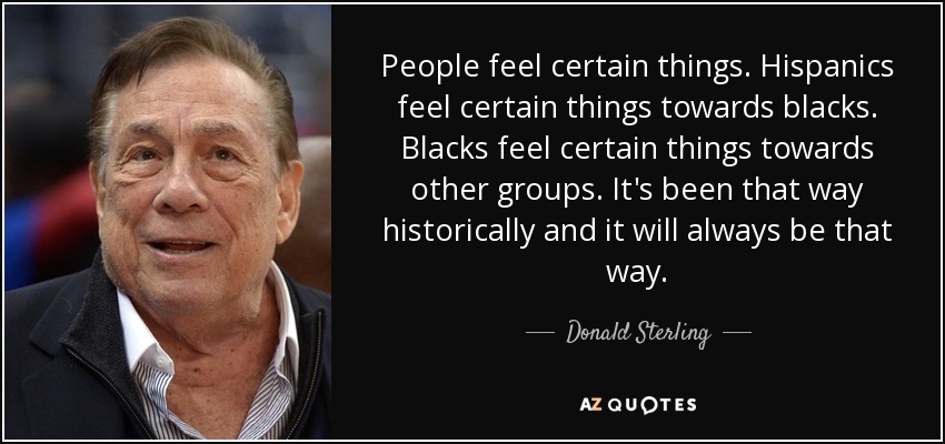 People feel certain things. Hispanics feel certain things towards blacks. Blacks feel certain things towards other groups. It's been that way historically and it will always be that way. - Donald Sterling