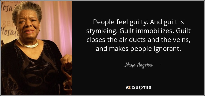 People feel guilty. And guilt is stymieing. Guilt immobilizes. Guilt closes the air ducts and the veins, and makes people ignorant. - Maya Angelou