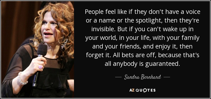 People feel like if they don't have a voice or a name or the spotlight, then they're invisible. But if you can't wake up in your world, in your life, with your family and your friends, and enjoy it, then forget it. All bets are off, because that's all anybody is guaranteed. - Sandra Bernhard