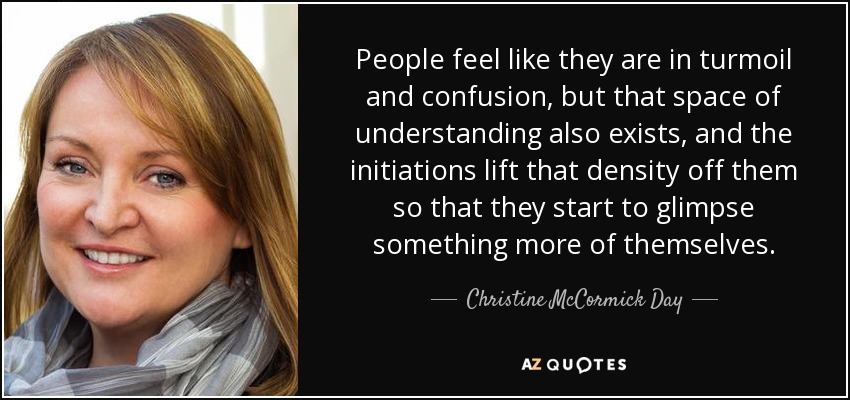 People feel like they are in turmoil and confusion, but that space of understanding also exists, and the initiations lift that density off them so that they start to glimpse something more of themselves. - Christine McCormick Day