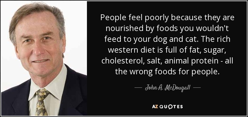 People feel poorly because they are nourished by foods you wouldn't feed to your dog and cat. The rich western diet is full of fat, sugar, cholesterol, salt, animal protein - all the wrong foods for people. - John A. McDougall