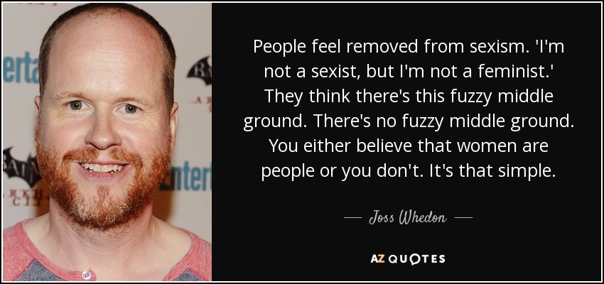 People feel removed from sexism. 'I'm not a sexist, but I'm not a feminist.' They think there's this fuzzy middle ground. There's no fuzzy middle ground. You either believe that women are people or you don't. It's that simple. - Joss Whedon