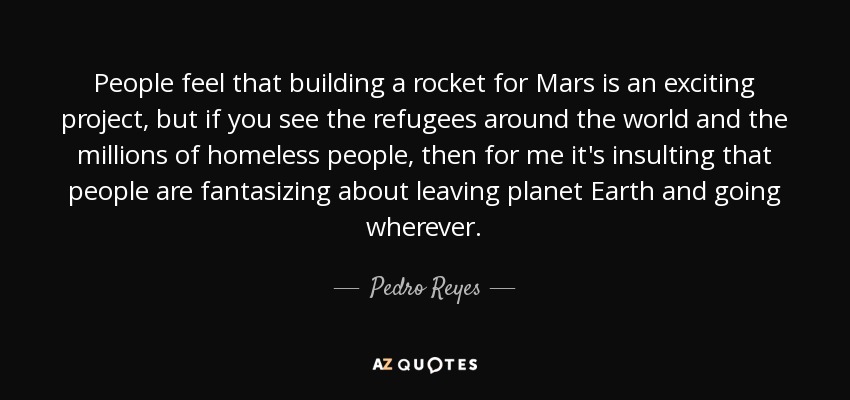 People feel that building a rocket for Mars is an exciting project, but if you see the refugees around the world and the millions of homeless people, then for me it's insulting that people are fantasizing about leaving planet Earth and going wherever. - Pedro Reyes