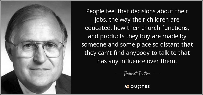 People feel that decisions about their jobs, the way their children are educated, how their church functions, and products they buy are made by someone and some place so distant that they can't find anybody to talk to that has any influence over them. - Robert Teeter