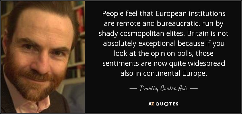 People feel that European institutions are remote and bureaucratic, run by shady cosmopolitan elites. Britain is not absolutely exceptional because if you look at the opinion polls, those sentiments are now quite widespread also in continental Europe. - Timothy Garton Ash